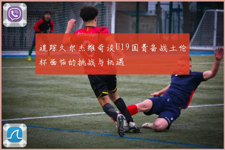 追踪久尔杰维奇谈U19国青备战土伦杯面临的挑战与机遇