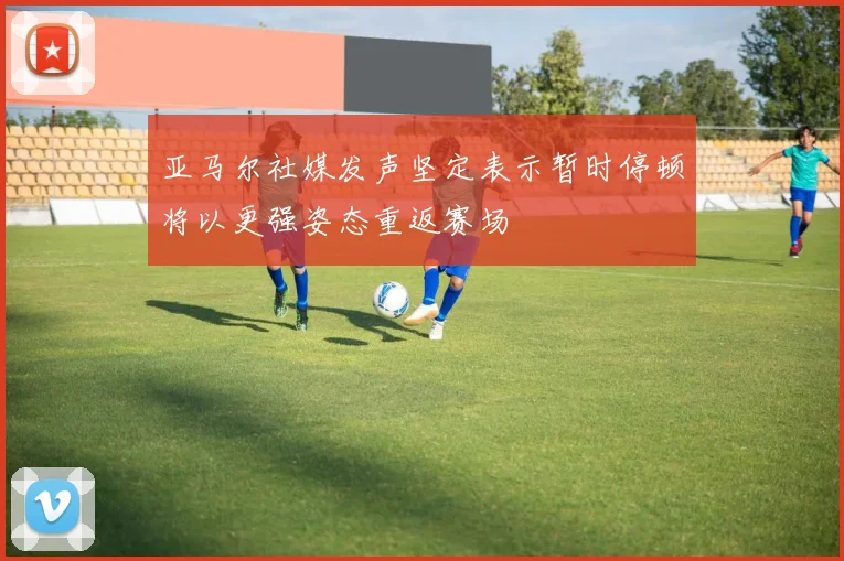 亚马尔社媒发声坚定表示暂时停顿将以更强姿态重返赛场
