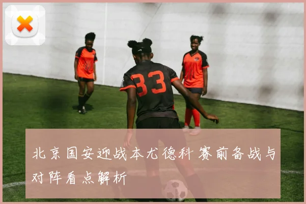 北京国安迎战本尤德科 赛前备战与对阵看点解析