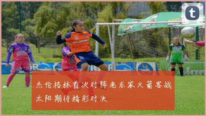 杰伦格林首次对阵老东家火箭客战太阳期待精彩对决