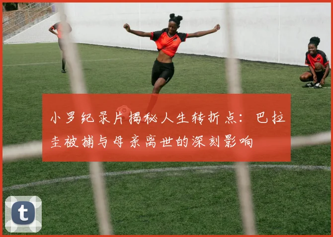 小罗纪录片揭秘人生转折点：巴拉圭被捕与母亲离世的深刻影响