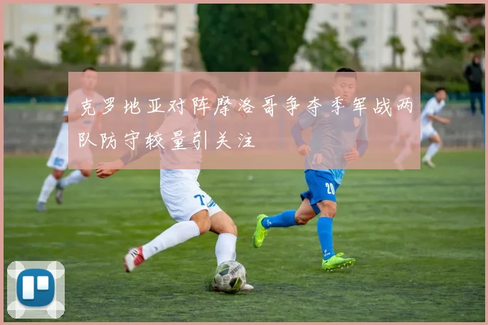 克罗地亚对阵摩洛哥争夺季军战两队防守较量引关注